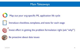 Main Takeaways
• Map out your org-specific ML application life cycle
• Introduce checklists, templates, and tests for each stage
• Invest effort in getting the problem formulation right (ask “why?”)
• Be proactive about data issues
11/21/19 36
 