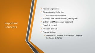 Important
Concepts
• Feature Engineering
• Dimensionality Reduction
• Principal Component Analysis
• Training Data,Validation Data,Testing Data
• Outliers and Missing value treatment
• Overfit & Underfit
• Precision & Recall
• Feature Scaling
• Manhattan Distance, Mahalanobis Distance,
Euclidean Distance
 