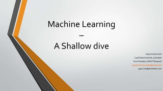Machine Learning
–
A Shallow dive
Gopi Krishna Nuti
Lead Data Scientist,Autodesk
Vice President, MUST Research
ngopikrishna.public@gmail.com
gopi.nuti@autodesk.com
 