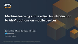 © 2018, Amazon Web Services, Inc. or its Affiliates. All rights reserved.© 2018, Amazon Web Services, Inc. or its Affiliates. All rights reserved. Amazon Confidential and Trademark
Dennis Hills – Mobile Developer Advocate
November 8, 2018
Machine learning at the edge: An introduction
to AI/ML options on mobile devices
@dmennis
 