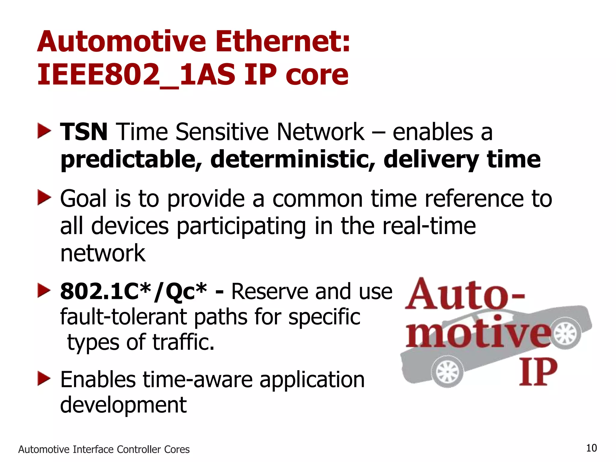 Automotive Interface Controller Cores 10
Automotive Ethernet:
IEEE802_1AS IP core
TSN Time Sensitive Network – enables a
predictable, deterministic, delivery time
Goal is to provide a common time reference to
all devices participating in the real-time
network
802.1C*/Qc* - Reserve and use
fault-tolerant paths for specific
types of traffic.
Enables time-aware application
development
 