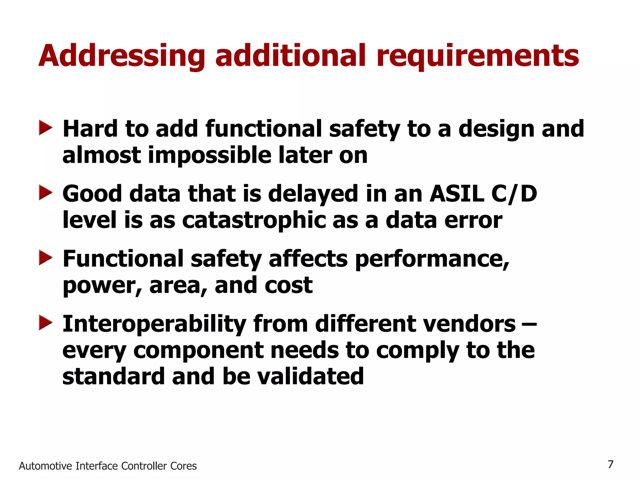 Automotive Interface Controller Cores 7
Addressing additional requirements
Hard to add functional safety to a design and
almost impossible later on
Good data that is delayed in an ASIL C/D
level is as catastrophic as a data error
Functional safety affects performance,
power, area, and cost
Interoperability from different vendors –
every component needs to comply to the
standard and be validated
 