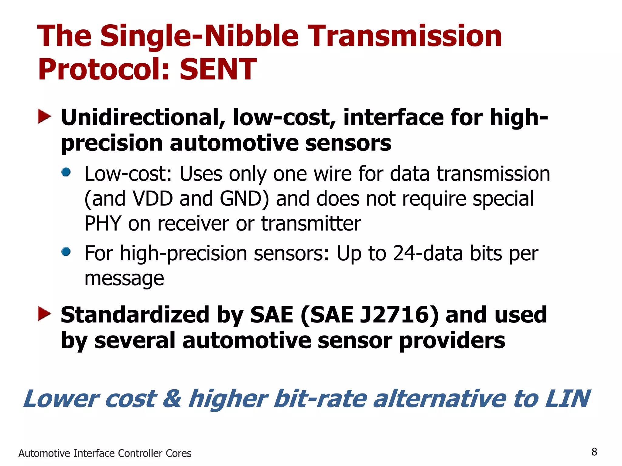 Automotive Interface Controller Cores 8
The Single-Nibble Transmission
Protocol: SENT
Unidirectional, low-cost, interface for high-
precision automotive sensors
Low-cost: Uses only one wire for data transmission
(and VDD and GND) and does not require special
PHY on receiver or transmitter
For high-precision sensors: Up to 24-data bits per
message
Standardized by SAE (SAE J2716) and used
by several automotive sensor providers
Lower cost & higher bit-rate alternative to LIN
 