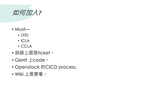 如何加入?
• Must—
• LFID
• ICLA
• CCLA
• 蒟蒻上面發ticket。
• Gerrit 上code。
• Openstack 的CICD process.
• Wiki 上面要看。
 