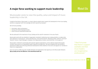 A major force working to support music leadership                                                                                   About Us
MusicLeader exists to raise the quality, value and impact of music
leadership in the UK.
Funded by Youth Music, MusicLeader is a unique national network which supports the development of the music leading
workforce, equipping it with the knowledge and skills required by employers.

We do this by providing:

• Information, advice and guidance
• Training and networking opportunities
• Online resources (www.MusicLeader.net)

We also advocate for the importance of music leading and the need for investment in this area of work.

MusicLeader works with any individual or organisation interested in delivering music making activities, no matter what
their experience or back ground - Community Musicians, Instrumental Teachers, Workshop Leaders, Mentors, Classroom
Teachers, Trainers, Project Managers, Employers, Arts Organisations, Schools, Local Authorities…the list goes on!

MusicLeader is delivered in partnership with specialist regional organisations; via this national network MusicLeader         “I feel fortunate
members have access to an unparalleled range of expertise and experience. We work alongside other key workforce
development (WFD) and continuing professional development (CPD) initiatives in the sector and signpost our members to
                                                                                                                              that there is support
these on an ongoing basis.                                                                                                    available and that
Since our launch in 2005 more than 16 000 individuals and organisations have signed up to the MusicLeader Network.
                                                                                                                              music leaders
Sign up today and see the difference. Visit www.MusicLeader.net.                                                              are recognised as
                                                                                                                              professionals.”


                                                                               Raising the quality, value and impact of music leadership in the UK   02
 