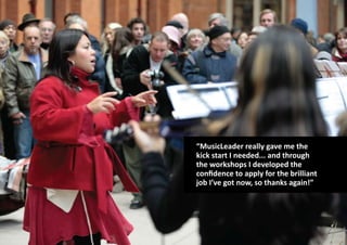 “MusicLeader really gave me the
kick start I needed... and through
the workshops I developed the
confidence to apply for the brilliant
job I’ve got now, so thanks again!”
 