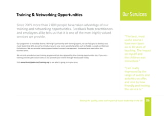 Training & Networking Opportunities                                                                                           Our Services
Since 2005 more than 7 000 people have taken advantage of our
training and networking opportunities. Feedback from practitioners
and employers alike tells us that it is one of the most highly valued
services we provide.                                                                                                            “The best, most
                                                                                                                                useful course I
Our programme is incredibly diverse. Working in partnership with training experts, we can help you to develop core              have ever been
music leadership skills, as well as introduce you to new, more specialist practice such as Kodály concept and Dalcroze
Eurhythmics. We also provide training opportunities in project management, fundraising and many other key                       on in 30 years of
business areas.                                                                                                                 teaching. The impact
We not only provide our own training programme but also signpost to other training opportunities too. If you are a              on myself and
training provider get in touch with us and promote your events through MusicLeader today.                                       the children was
Visit www.MusicLeader.net/training.asp to see what is going on in your area.                                                    immediate.”

                                                                                                                                “I am really
                                                                                                                                impressed by the
                                                                                                                                range of events and
                                                                                                                                activities on offer,
                                                                                                                                and also by how
                                                                                                                                friendly and inviting
                                                                                                                                the service is.”


                                                                                 Raising the quality, value and impact of music leadership in the UK   06
 