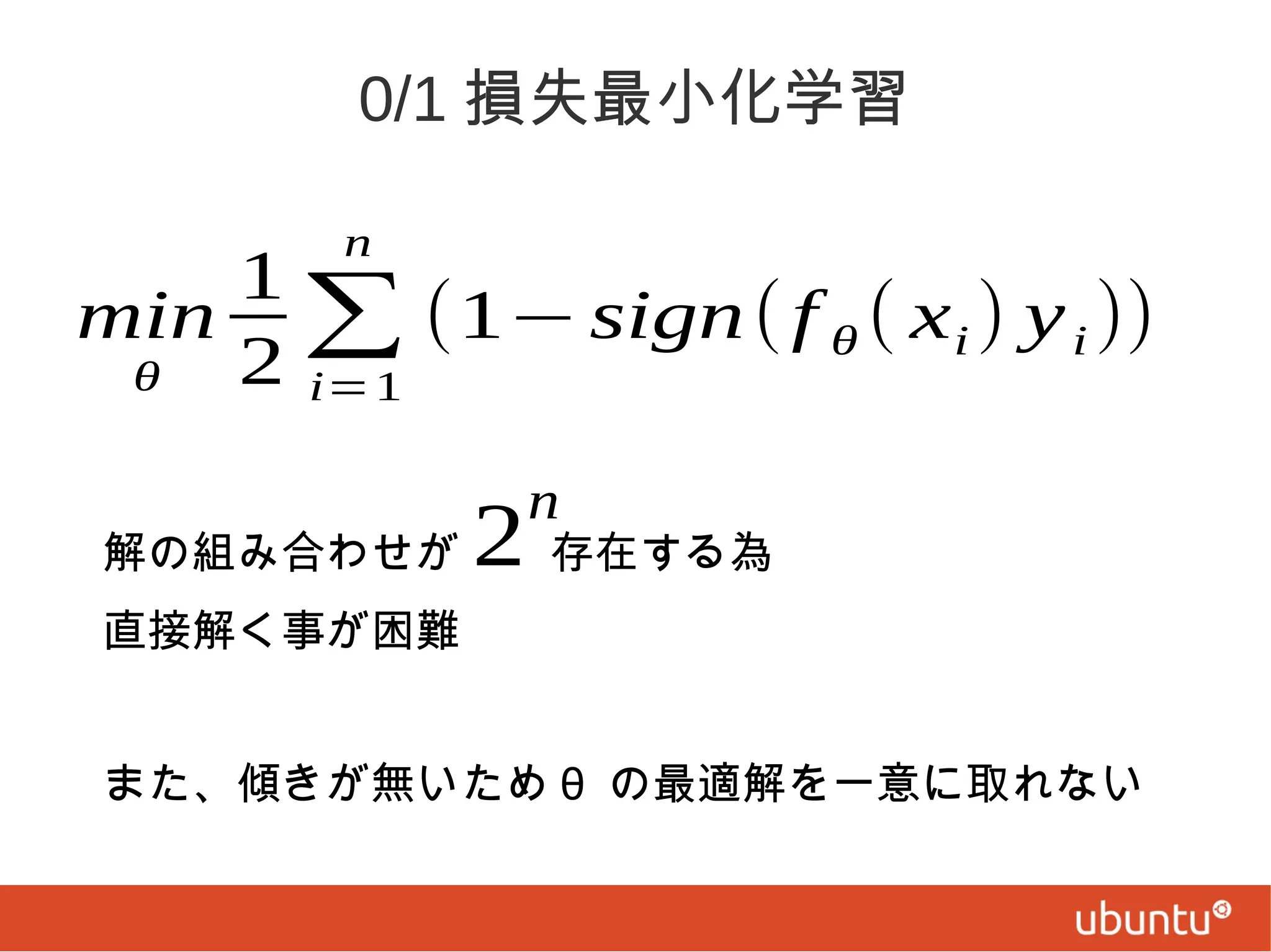 0/1 損失最小化学習
n

1
min ∑ (1− sign ( f θ ( x i ) y i ))
2 i=1
θ

2

n

解の組み合わせが　　存在する為
直接解く事が困難
また、傾きが無いため θ の最適解を一意に取れない

 