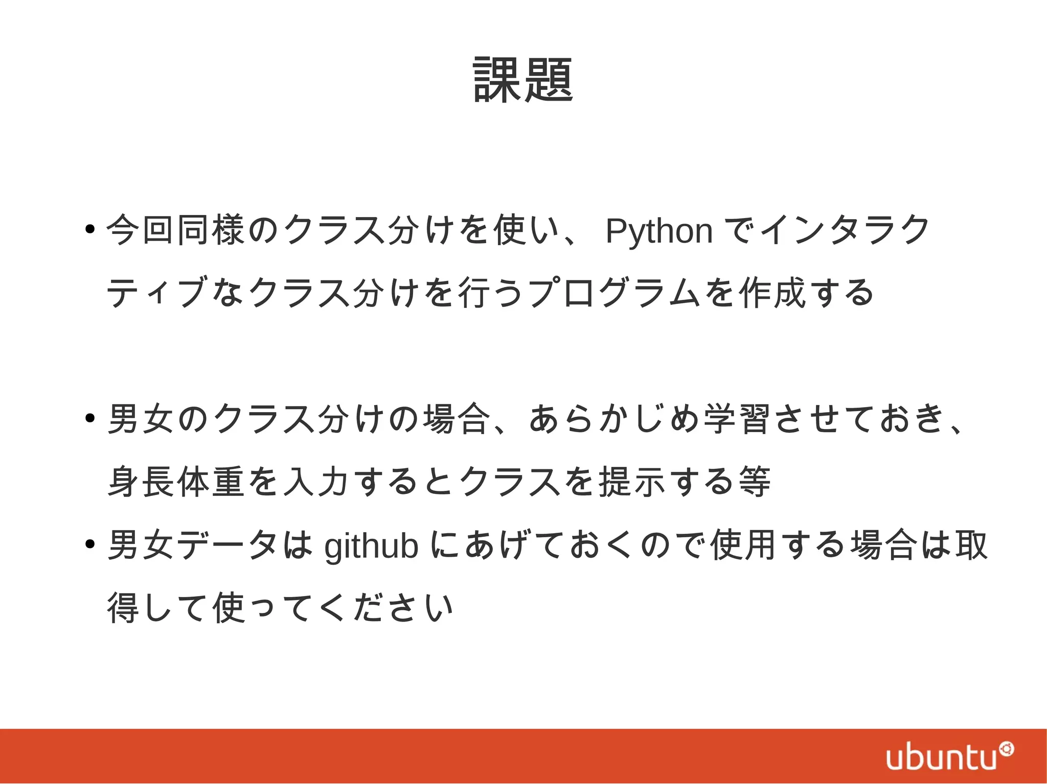 課題
●

今回同様のクラス分けを使い、 Python でインタラク
ティブなクラス分けを行うプログラムを作成する

●

男女のクラス分けの場合、あらかじめ学習させておき、
身長体重を入力するとクラスを提示する等

●

男女データは github にあげておくので使用する場合は取
得して使ってください

 