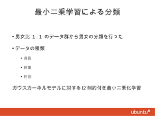 最小二乗学習による分類
●

男女比 1 : 1 のデータ群から男女の分類を行った

●

データの種類
●

身長

●

体重

●

性別

ガウスカーネルモデルに対する l2 制約付き最小二乗化学習

 