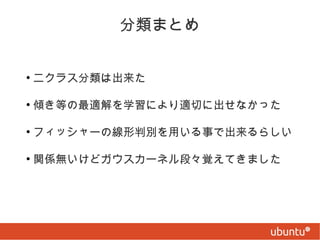 分類まとめ
●

ニクラス分類は出来た

●

傾き等の最適解を学習により適切に出せなかった

●

フィッシャーの線形判別を用いる事で出来るらしい

●

関係無いけどガウスカーネル段々覚えてきました

 