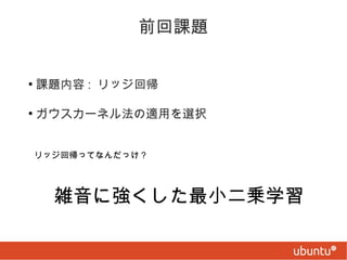 前回課題
●

課題内容 : リッジ回帰

●

ガウスカーネル法の適用を選択
リッジ回帰ってなんだっけ ?

雑音に強くした最小二乗学習

 