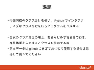 課題
●

今回同様のクラス分けを使い、 Python でインタラク
ティブなクラス分けを行うプログラムを作成する

●

男女のクラス分けの場合、あらかじめ学習させておき、
身長体重を入力するとクラスを提示する等

●

男女データは github にあげておくので使用する場合は取
得して使ってください

 