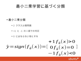 最小二乗学習に基づく分類
●

最小二乗分類
●

2 クラス分類問題

●

+1 と -1 の二値での判定

●

0 にはならない物とする

+ 1 f θ ( x )> 0
^
y
^ =sign ( f θ ( x ))={ 0 f ^ ( x )=0 }
^
θ
−1 f θ ( x )<0
^

 