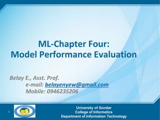 1
ML-Chapter Four:
Model Performance Evaluation
Belay E., Asst. Prof.
e-mail: belayenyew@gmail.com
Mobile: 0946235206
University of Gondar
College of Informatics
Department of Information Technology
 