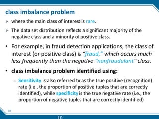 10
class imbalance problem
 where the main class of interest is rare.
 The data set distribution reﬂects a signiﬁcant majority of the
negative class and a minority of positive class.
• For example, in fraud detection applications, the class of
interest (or positive class) is “fraud,” which occurs much
less frequently than the negative “nonfraudulant” class.
• class imbalance problem identified using:
o Sensitivity is also referred to as the true positive (recognition)
rate (i.e., the proportion of positive tuples that are correctly
identiﬁed), while speciﬁcity is the true negative rate (i.e., the
proportion of negative tuples that are correctly identiﬁed)
10
 