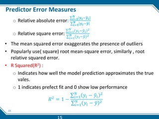 15
Predictor Error Measures
o Relative absolute error: 𝒊=𝟏
𝑵
𝒚𝒊−𝒚𝒊
𝒊=𝟏
𝑵 𝒚𝒊−𝒚
o Relative square error: 𝑖=1
𝑁
𝑦𝑖−𝑦𝑖
2
𝑖=1
𝑁 𝑦𝑖−𝑦 2
• The mean squared error exaggerates the presence of outliers
• Popularly use( square) root mean-square error, similarly , root
relative squared error.
• R Squared(R2) :
o Indicates how well the model prediction approximates the true
vales.
o 1 indicates prefect fit and 0 show low performance
𝑅2 = 1 −
𝑖=1
𝑁
𝑦𝑖 − 𝑦𝑖
2
𝑖=1
𝑁
𝑦𝑖 − 𝑦 2
15
 