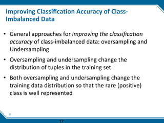 17
Improving Classiﬁcation Accuracy of Class-
Imbalanced Data
• General approaches for improving the classiﬁcation
accuracy of class-imbalanced data: oversampling and
Undersampling
• Oversampling and undersampling change the
distribution of tuples in the training set.
• Both oversampling and undersampling change the
training data distribution so that the rare (positive)
class is well represented
17
 