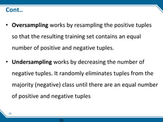 18
Cont..
• Oversampling works by resampling the positive tuples
so that the resulting training set contains an equal
number of positive and negative tuples.
• Undersampling works by decreasing the number of
negative tuples. It randomly eliminates tuples from the
majority (negative) class until there are an equal number
of positive and negative tuples
18
 