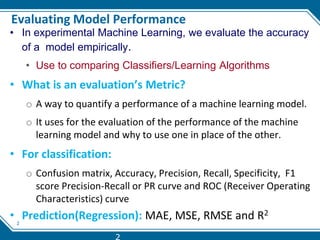 2
Evaluating Model Performance
• In experimental Machine Learning, we evaluate the accuracy
of a model empirically.
• Use to comparing Classifiers/Learning Algorithms
• What is an evaluation’s Metric?
o A way to quantify a performance of a machine learning model.
o It uses for the evaluation of the performance of the machine
learning model and why to use one in place of the other.
• For classification:
o Confusion matrix, Accuracy, Precision, Recall, Specificity, F1
score Precision-Recall or PR curve and ROC (Receiver Operating
Characteristics) curve
• Prediction(Regression): MAE, MSE, RMSE and R2
2
 