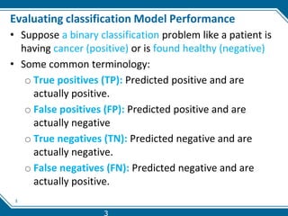 3
Evaluating classification Model Performance
• Suppose a binary classification problem like a patient is
having cancer (positive) or is found healthy (negative)
• Some common terminology:
o True positives (TP): Predicted positive and are
actually positive.
o False positives (FP): Predicted positive and are
actually negative
o True negatives (TN): Predicted negative and are
actually negative.
o False negatives (FN): Predicted negative and are
actually positive.
3
 
