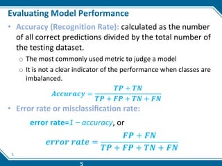 5
Evaluating Model Performance
• Accuracy (Recognition Rate): calculated as the number
of all correct predictions divided by the total number of
the testing dataset.
o The most commonly used metric to judge a model
o It is not a clear indicator of the performance when classes are
imbalanced.
𝑨𝒄𝒄𝒖𝒓𝒂𝒄𝒚 =
𝑻𝑷 + 𝑻𝑵
𝑻𝑷 + 𝑭𝑷 + 𝑻𝑵 + 𝑭𝑵
• Error rate or misclassiﬁcation rate:
error rate=1 – accuracy, or
𝒆𝒓𝒓𝒐𝒓 𝒓𝒂𝒕𝒆 =
𝑭𝑷 + 𝑭𝑵
𝑻𝑷 + 𝑭𝑷 + 𝑻𝑵 + 𝑭𝑵
5
 