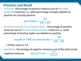 7
Precision and Recall
• Precision: Percentage of positive instances out of the total
predicted instances i.e., what percentage of tuples labeled as
positive are actually positive.
𝒑𝒓𝒆𝒄𝒊𝒔𝒊𝒐𝒏 =
𝑻𝑷
𝑻𝑷 + 𝑭𝑷
• Recall/Sensitivity/True Positive Rate : Percentage of positive
instances out of the total actual positive instances i.e. what
percentage of positive tuples are labeled as positive.
𝒓𝒆𝒄𝒂𝒍𝒍 𝒐𝒓 𝑻𝑷𝑹 𝒐𝒓 𝒔𝒆𝒏𝒔𝒊𝒕𝒊𝒗𝒊𝒕𝒚 =
𝑻𝑷
𝑻𝑷 + 𝑭𝑵
o Perfect score is 1.0
• Specificity: Percentage of negative instances out of the total actual
negative instances 𝑠𝑝𝑒𝑐𝑖𝑓𝑖𝑐𝑖𝑡𝑦 =
𝑇𝑁
𝑇𝑁+𝐹𝑃
7
 