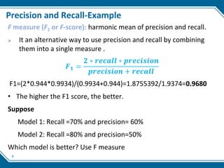 9
Precision and Recall-Example
F measure (F1 or F-score): harmonic mean of precision and recall.
 It an alternative way to use precision and recall by combining
them into a single measure .
𝑭𝟏 =
𝟐 ∗ 𝒓𝒆𝒄𝒂𝒍𝒍 ∗ 𝒑𝒓𝒆𝒄𝒊𝒔𝒊𝒐𝒏
𝒑𝒓𝒆𝒄𝒊𝒔𝒊𝒐𝒏 + 𝒓𝒆𝒄𝒂𝒍𝒍
F1=(2*0.944*0.9934)/(0.9934+0.944)=1.8755392/1.9374=0.9680
• The higher the F1 score, the better.
Suppose
Model 1: Recall =70% and precision= 60%
Model 2: Recall =80% and precision=50%
Which model is better? Use F measure
 