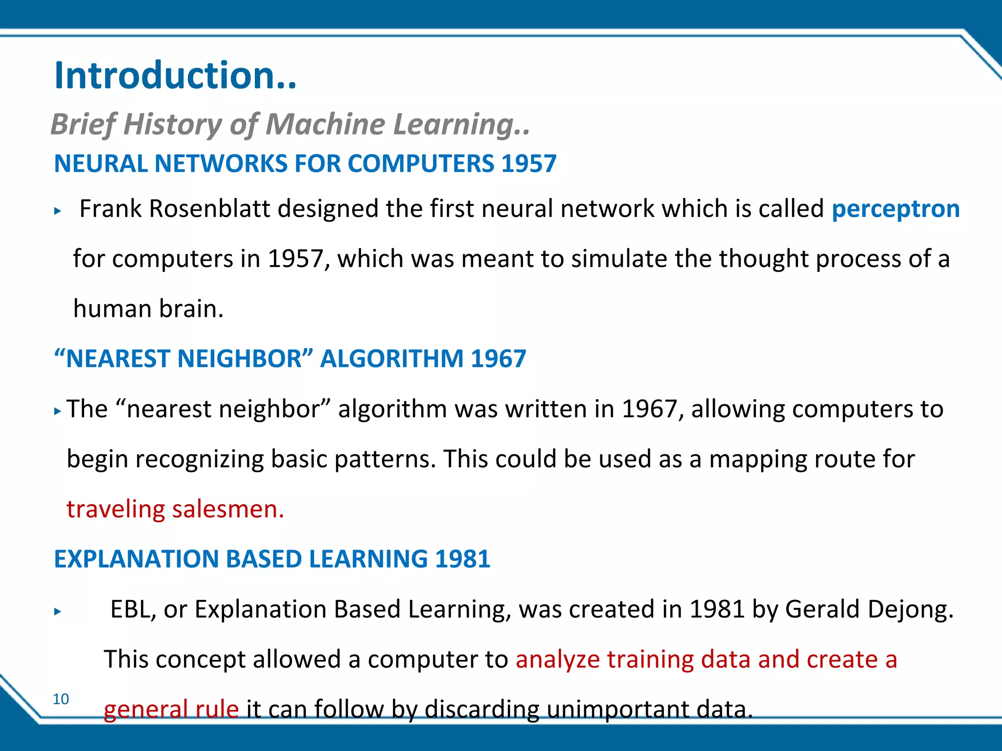 10
Introduction..
Brief History of Machine Learning..
NEURAL NETWORKS FOR COMPUTERS 1957
▶ Frank Rosenblatt designed the first neural network which is called perceptron
for computers in 1957, which was meant to simulate the thought process of a
human brain.
“NEAREST NEIGHBOR” ALGORITHM 1967
▶ The “nearest neighbor” algorithm was written in 1967, allowing computers to
begin recognizing basic patterns. This could be used as a mapping route for
traveling salesmen.
EXPLANATION BASED LEARNING 1981
▶ EBL, or Explanation Based Learning, was created in 1981 by Gerald Dejong.
This concept allowed a computer to analyze training data and create a
general rule it can follow by discarding unimportant data.
 