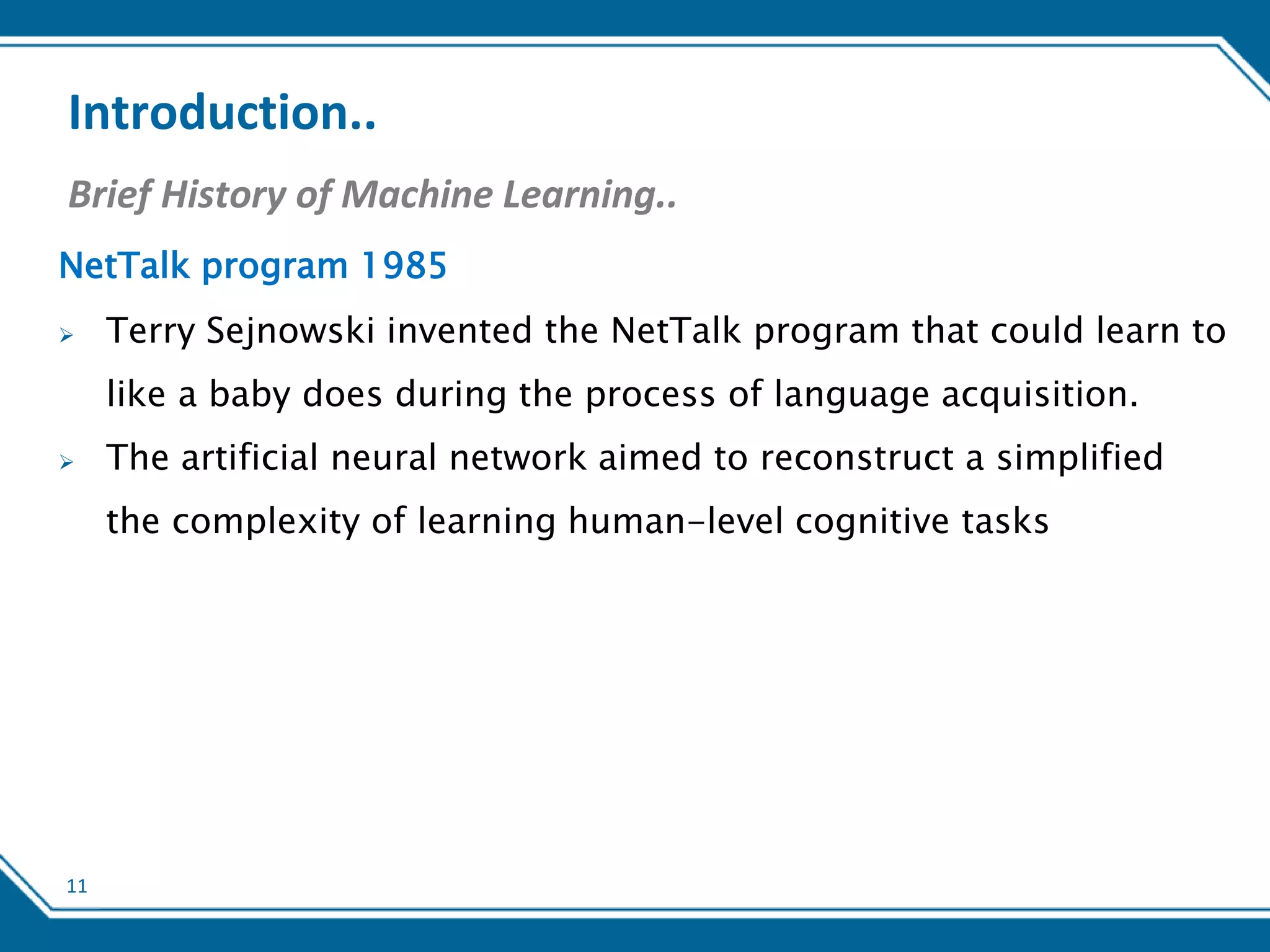 11
Introduction..
Brief History of Machine Learning..
NetTalk program 1985
 Terry Sejnowski invented the NetTalk program that could learn to
like a baby does during the process of language acquisition.
 The artificial neural network aimed to reconstruct a simplified
the complexity of learning human-level cognitive tasks
 