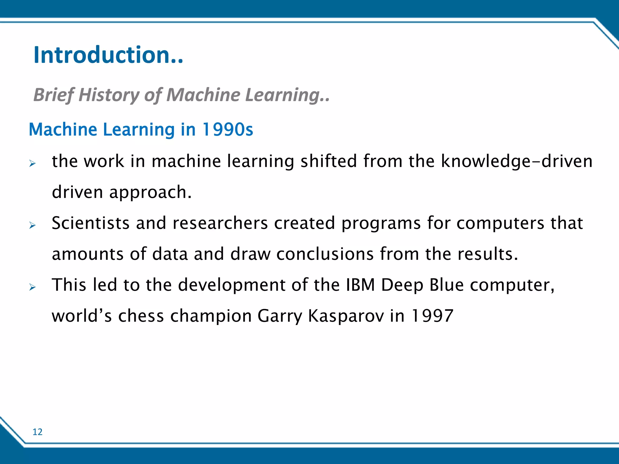 12
Introduction..
Brief History of Machine Learning..
Machine Learning in 1990s
 the work in machine learning shifted from the knowledge-driven
driven approach.
 Scientists and researchers created programs for computers that
amounts of data and draw conclusions from the results.
 This led to the development of the IBM Deep Blue computer,
world’s chess champion Garry Kasparov in 1997
 