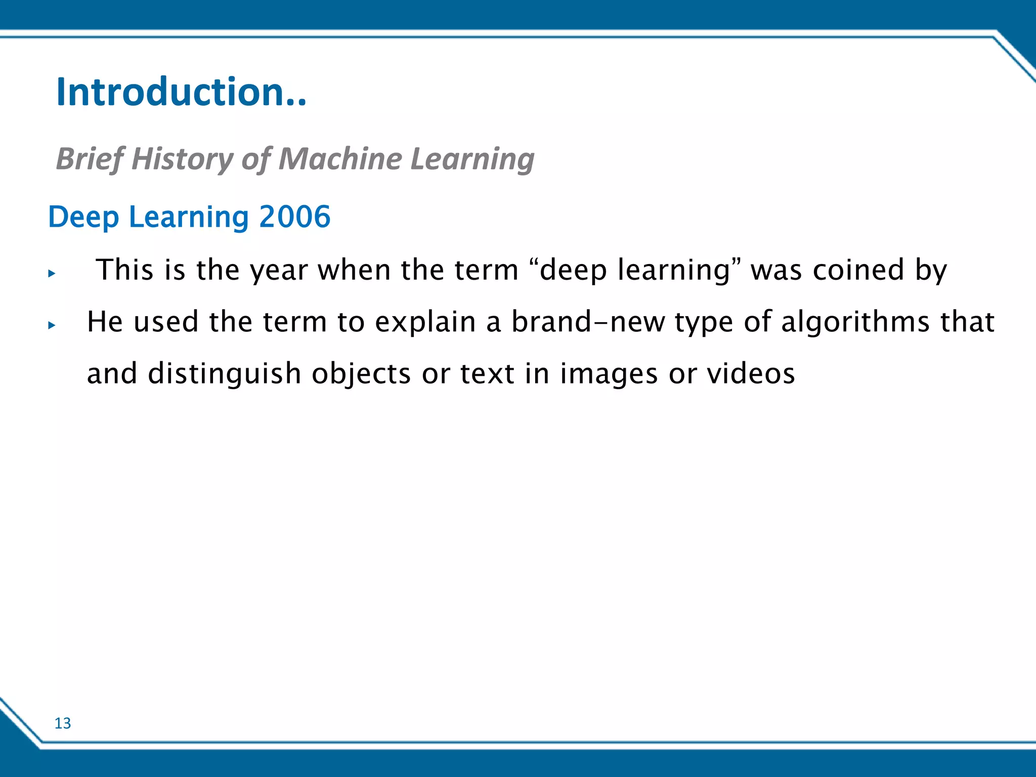 13
Introduction..
Brief History of Machine Learning
Deep Learning 2006
▶ This is the year when the term “deep learning” was coined by
▶ He used the term to explain a brand-new type of algorithms that
and distinguish objects or text in images or videos
 
