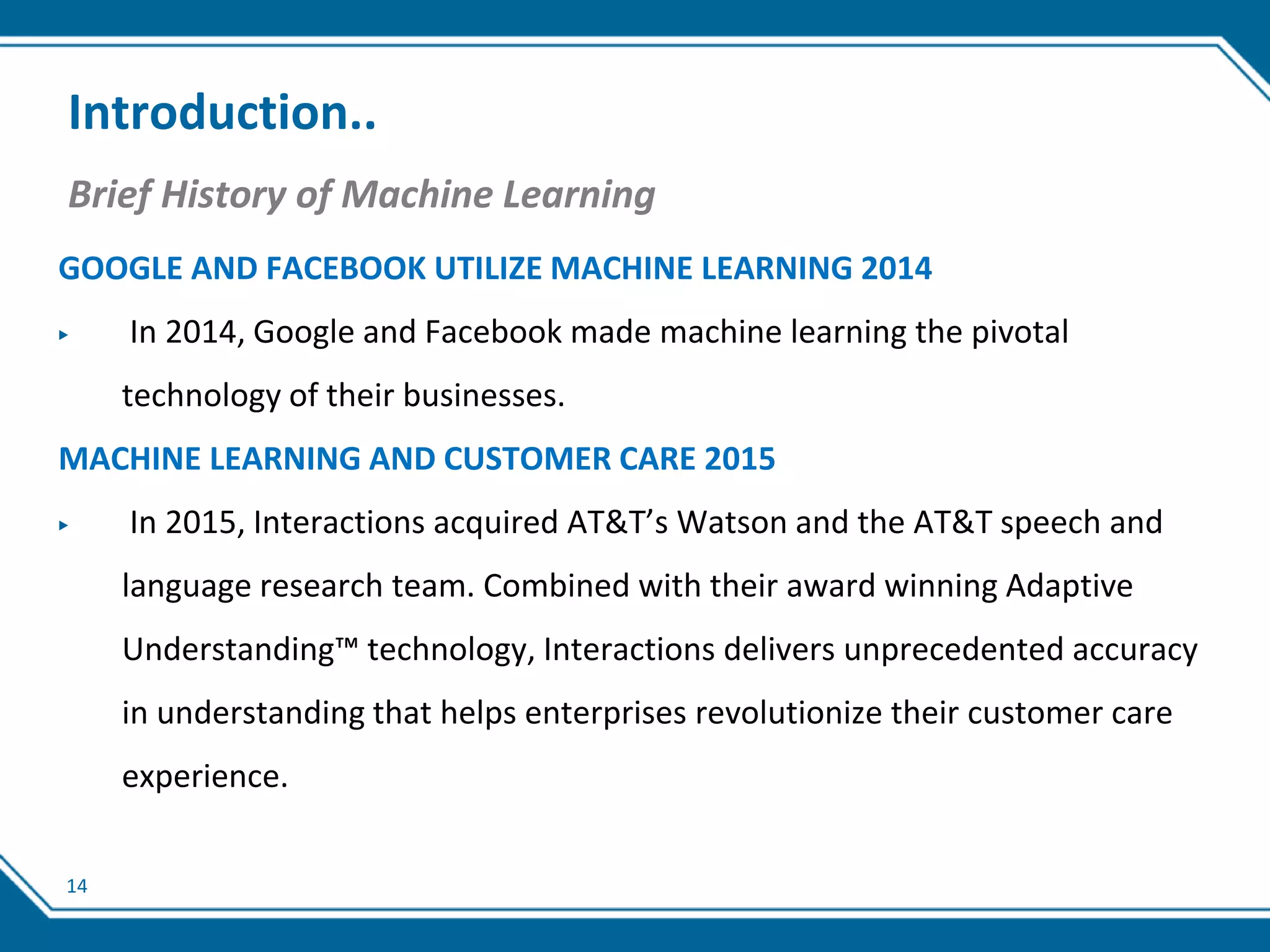 14
Introduction..
Brief History of Machine Learning
GOOGLE AND FACEBOOK UTILIZE MACHINE LEARNING 2014
▶ In 2014, Google and Facebook made machine learning the pivotal
technology of their businesses.
MACHINE LEARNING AND CUSTOMER CARE 2015
▶ In 2015, Interactions acquired AT&T’s Watson and the AT&T speech and
language research team. Combined with their award winning Adaptive
Understanding™ technology, Interactions delivers unprecedented accuracy
in understanding that helps enterprises revolutionize their customer care
experience.
 