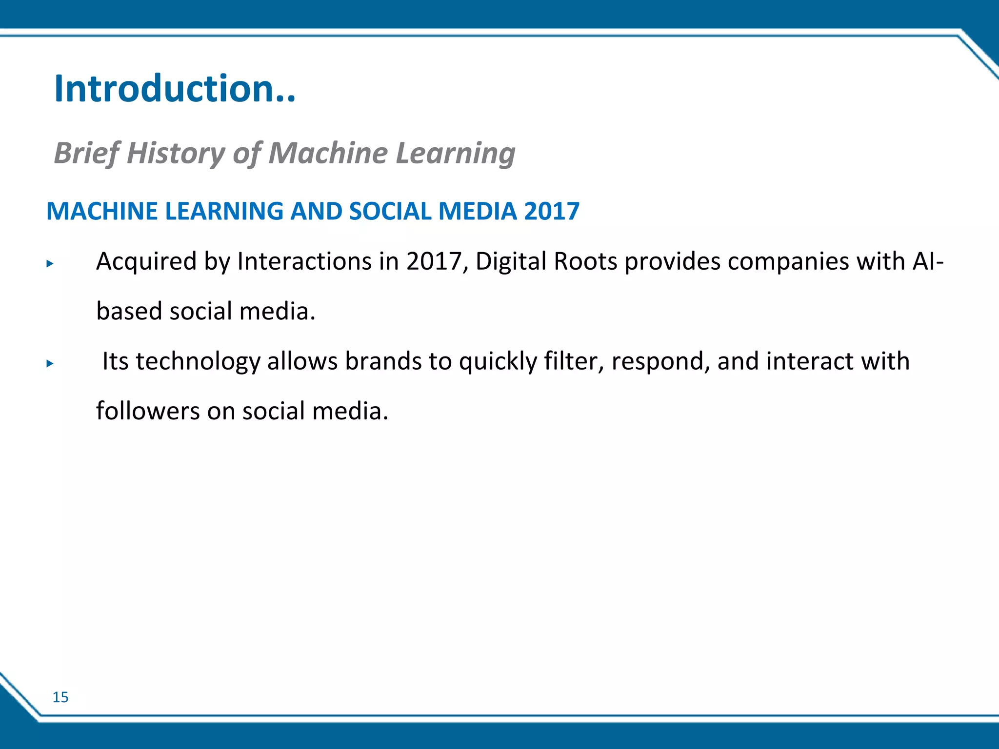 15
Introduction..
Brief History of Machine Learning
MACHINE LEARNING AND SOCIAL MEDIA 2017
▶ Acquired by Interactions in 2017, Digital Roots provides companies with AI-
based social media.
▶ Its technology allows brands to quickly filter, respond, and interact with
followers on social media.
 