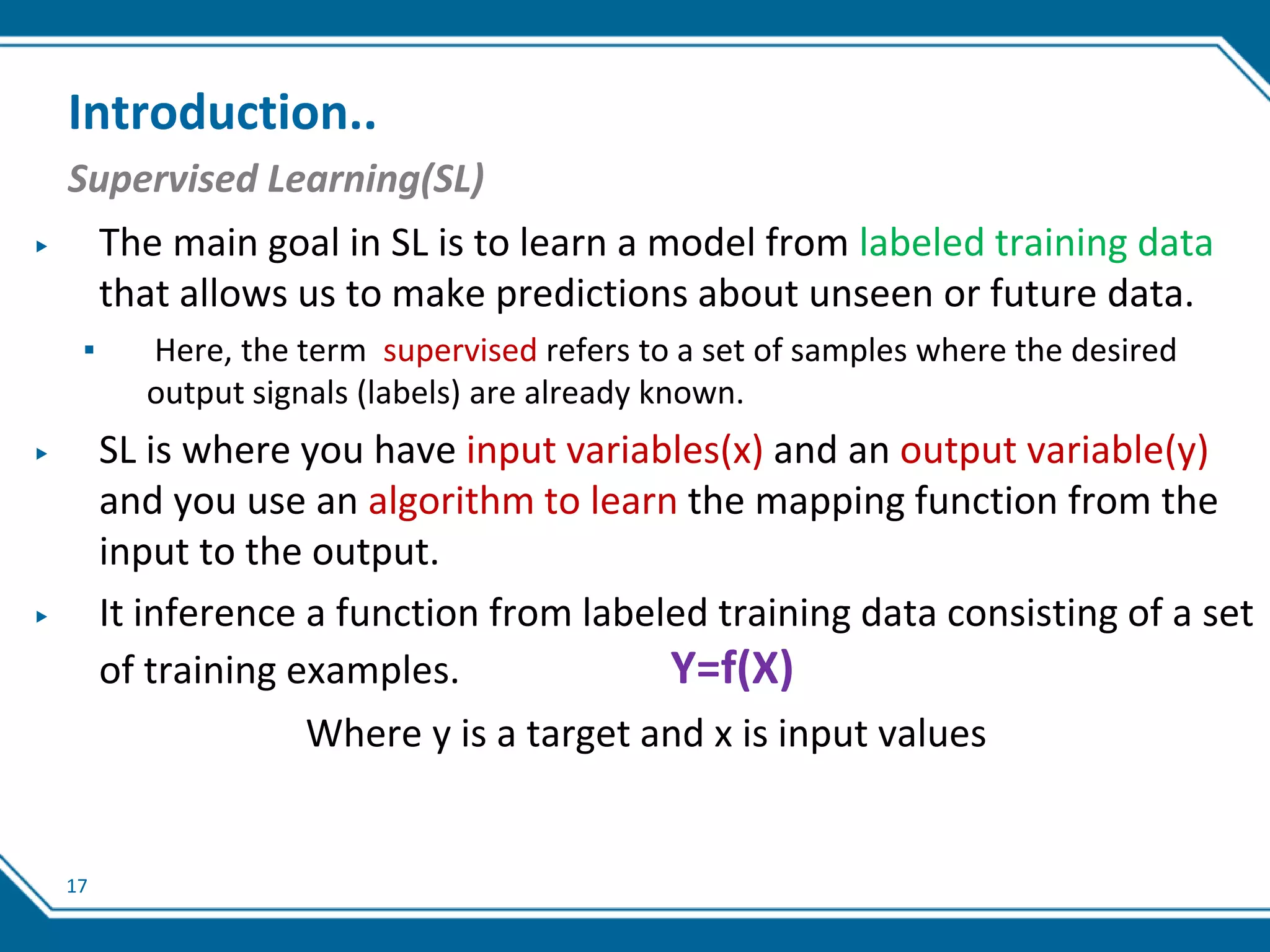 17
Introduction..
Supervised Learning(SL)
▶ The main goal in SL is to learn a model from labeled training data
that allows us to make predictions about unseen or future data.
▪ Here, the term supervised refers to a set of samples where the desired
output signals (labels) are already known.
▶ SL is where you have input variables(x) and an output variable(y)
and you use an algorithm to learn the mapping function from the
input to the output.
▶ It inference a function from labeled training data consisting of a set
of training examples. Y=f(X)
Where y is a target and x is input values
 