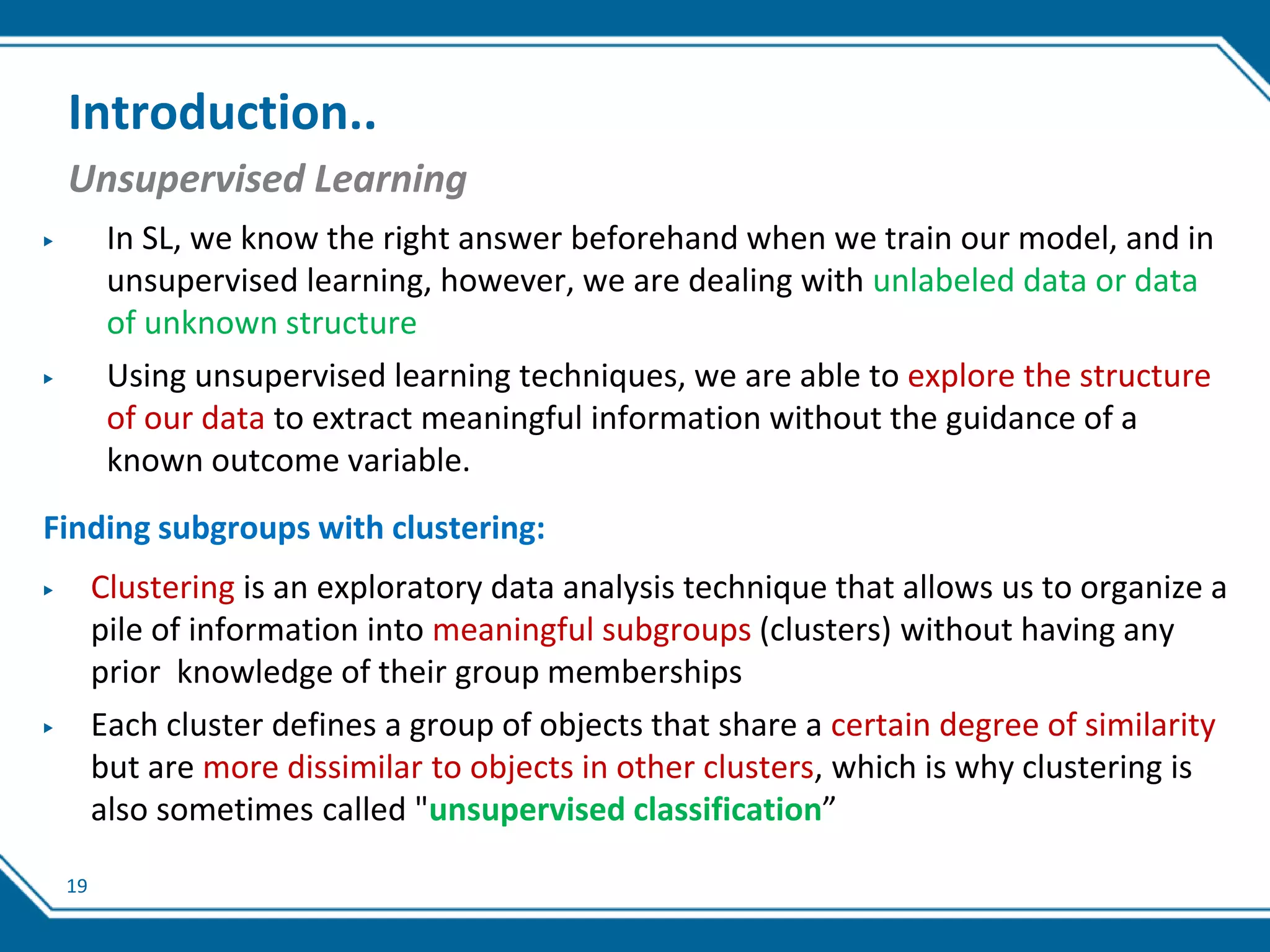 19
Introduction..
Unsupervised Learning
▶ In SL, we know the right answer beforehand when we train our model, and in
unsupervised learning, however, we are dealing with unlabeled data or data
of unknown structure
▶ Using unsupervised learning techniques, we are able to explore the structure
of our data to extract meaningful information without the guidance of a
known outcome variable.
Finding subgroups with clustering:
▶ Clustering is an exploratory data analysis technique that allows us to organize a
pile of information into meaningful subgroups (clusters) without having any
prior knowledge of their group memberships
▶ Each cluster defines a group of objects that share a certain degree of similarity
but are more dissimilar to objects in other clusters, which is why clustering is
also sometimes called "unsupervised classification”
 