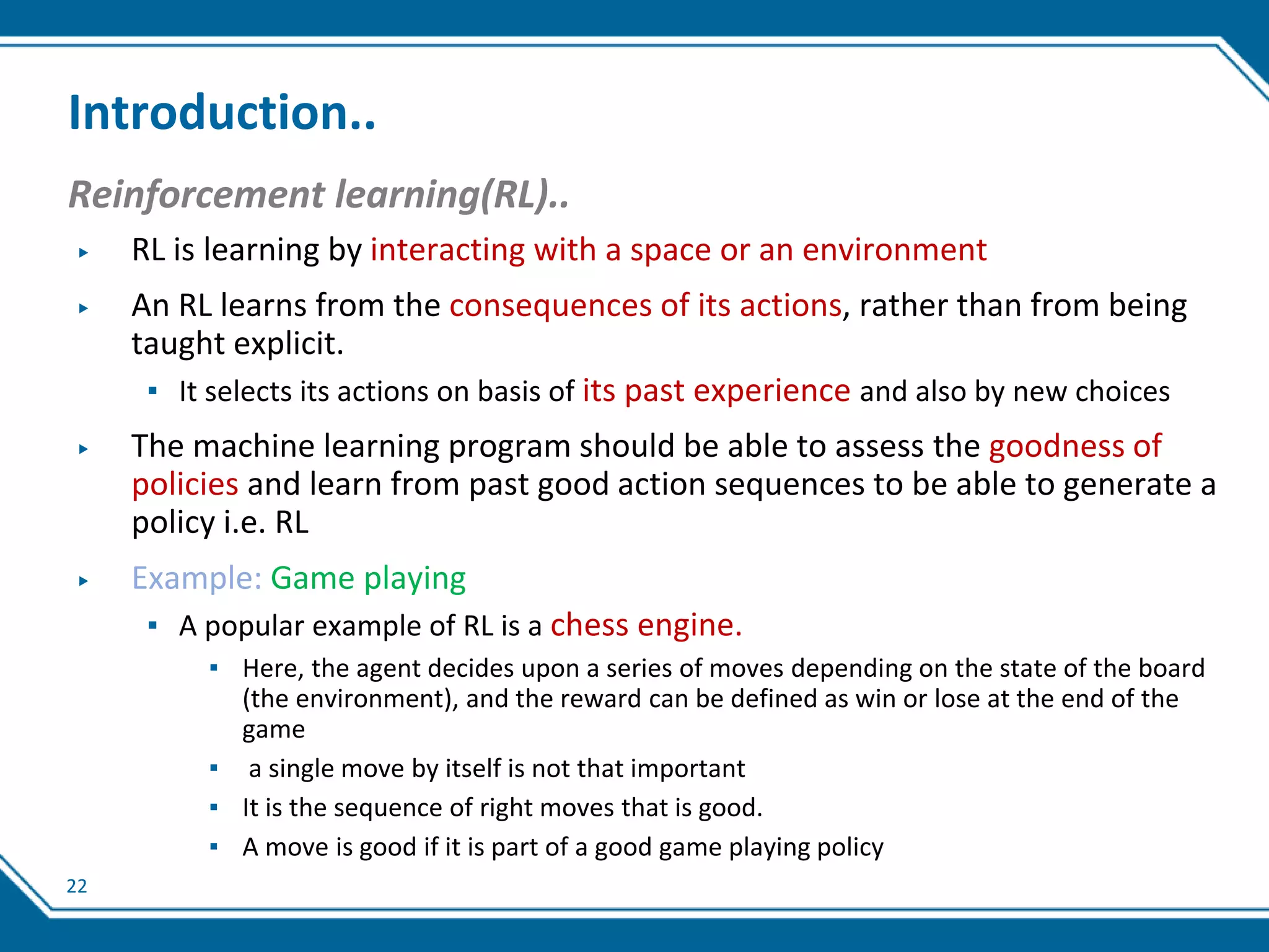 22
Introduction..
Reinforcement learning(RL)..
▶ RL is learning by interacting with a space or an environment
▶ An RL learns from the consequences of its actions, rather than from being
taught explicit.
▪ It selects its actions on basis of its past experience and also by new choices
▶ The machine learning program should be able to assess the goodness of
policies and learn from past good action sequences to be able to generate a
policy i.e. RL
▶ Example: Game playing
▪ A popular example of RL is a chess engine.
▪ Here, the agent decides upon a series of moves depending on the state of the board
(the environment), and the reward can be defined as win or lose at the end of the
game
▪ a single move by itself is not that important
▪ It is the sequence of right moves that is good.
▪ A move is good if it is part of a good game playing policy
 