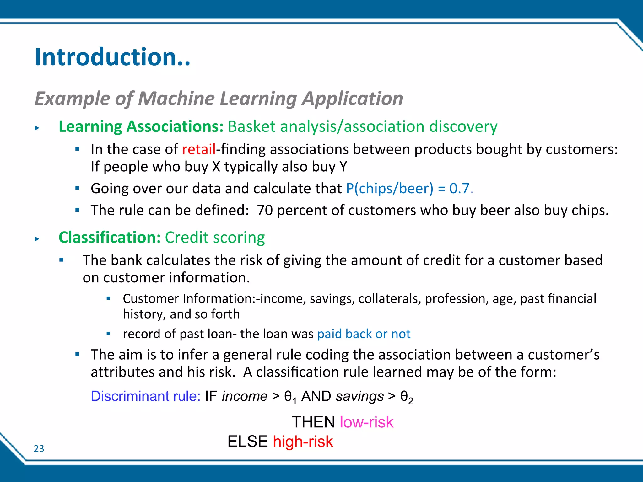 23
Introduction..
Example of Machine Learning Application
▶ Learning Associations: Basket analysis/association discovery
▪ In the case of retail-ﬁnding associations between products bought by customers:
If people who buy X typically also buy Y
▪ Going over our data and calculate that P(chips/beer) = 0.7.
▪ The rule can be defined: 70 percent of customers who buy beer also buy chips.
▶ Classification: Credit scoring
▪ The bank calculates the risk of giving the amount of credit for a customer based
on customer information.
▪ Customer Information:-income, savings, collaterals, profession, age, past ﬁnancial
history, and so forth
▪ record of past loan- the loan was paid back or not
▪ The aim is to infer a general rule coding the association between a customer’s
attributes and his risk. A classiﬁcation rule learned may be of the form:
Discriminant rule: IF income > θ1 AND savings > θ2
THEN low-risk
ELSE high-risk
 