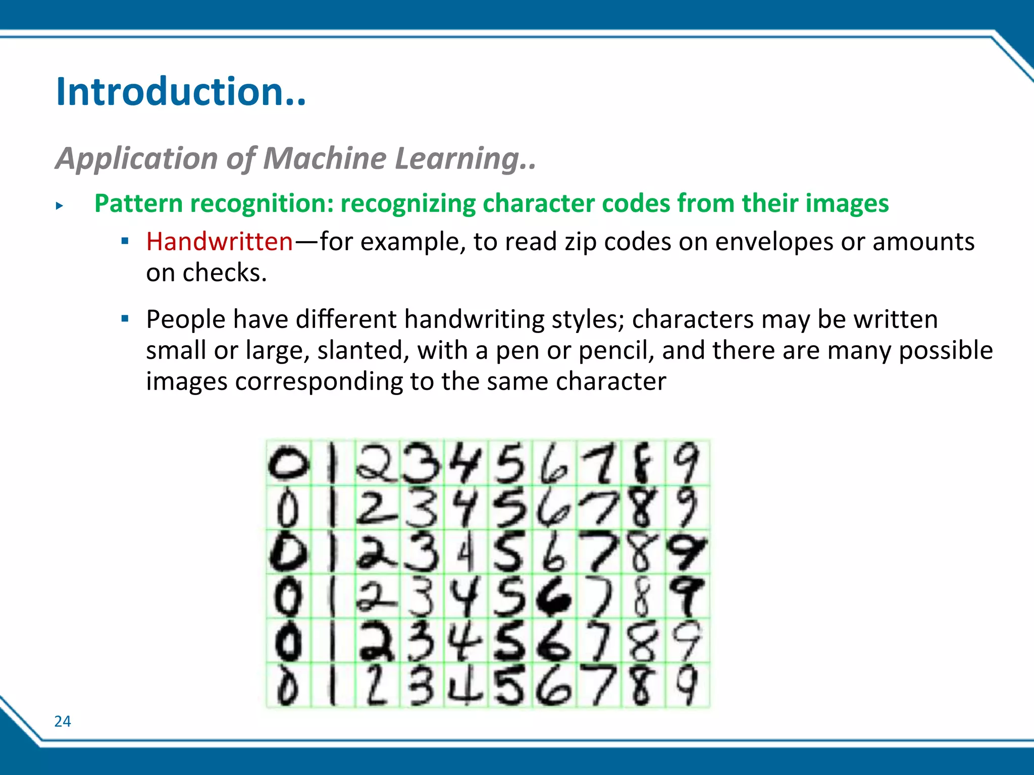 24
Introduction..
Application of Machine Learning..
▶ Pattern recognition: recognizing character codes from their images
▪ Handwritten—for example, to read zip codes on envelopes or amounts
on checks.
▪ People have diﬀerent handwriting styles; characters may be written
small or large, slanted, with a pen or pencil, and there are many possible
images corresponding to the same character
 