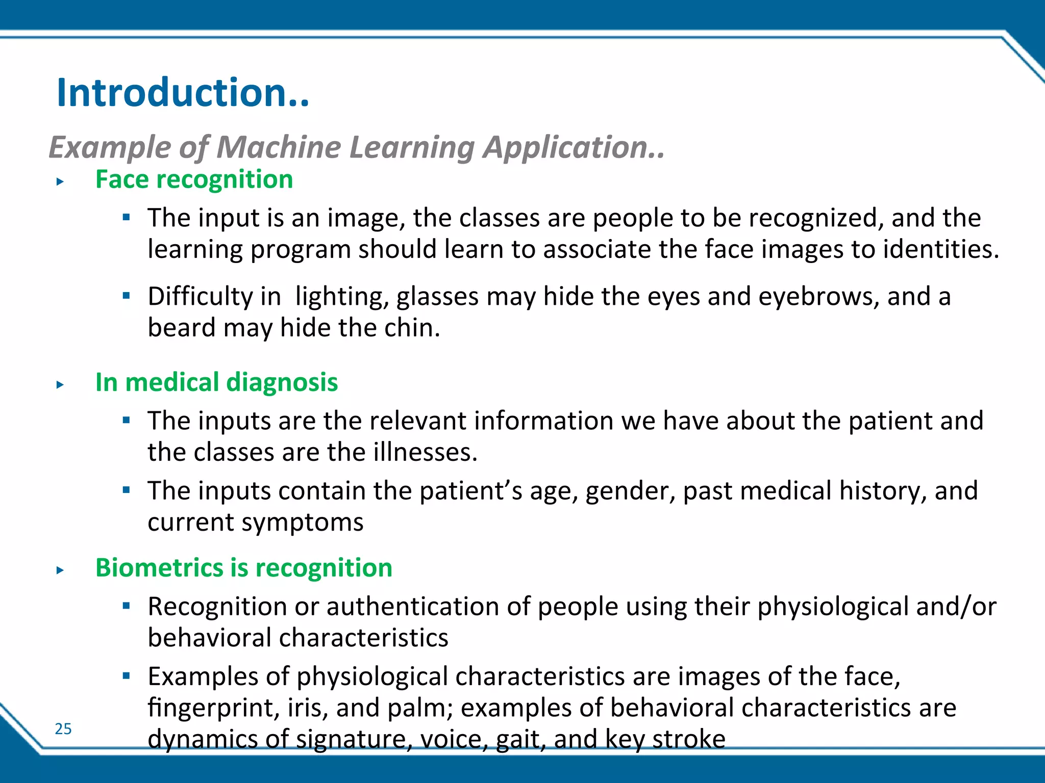 25
Introduction..
Example of Machine Learning Application..
▶ Face recognition
▪ The input is an image, the classes are people to be recognized, and the
learning program should learn to associate the face images to identities.
▪ Difficulty in lighting, glasses may hide the eyes and eyebrows, and a
beard may hide the chin.
▶ In medical diagnosis
▪ The inputs are the relevant information we have about the patient and
the classes are the illnesses.
▪ The inputs contain the patient’s age, gender, past medical history, and
current symptoms
▶ Biometrics is recognition
▪ Recognition or authentication of people using their physiological and/or
behavioral characteristics
▪ Examples of physiological characteristics are images of the face,
ﬁngerprint, iris, and palm; examples of behavioral characteristics are
dynamics of signature, voice, gait, and key stroke
 