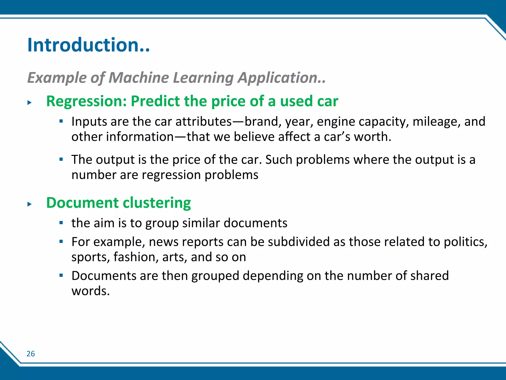 26
Introduction..
Example of Machine Learning Application..
▶ Regression: Predict the price of a used car
▪ Inputs are the car attributes—brand, year, engine capacity, mileage, and
other information—that we believe aﬀect a car’s worth.
▪ The output is the price of the car. Such problems where the output is a
number are regression problems
▶ Document clustering
▪ the aim is to group similar documents
▪ For example, news reports can be subdivided as those related to politics,
sports, fashion, arts, and so on
▪ Documents are then grouped depending on the number of shared
words.
 