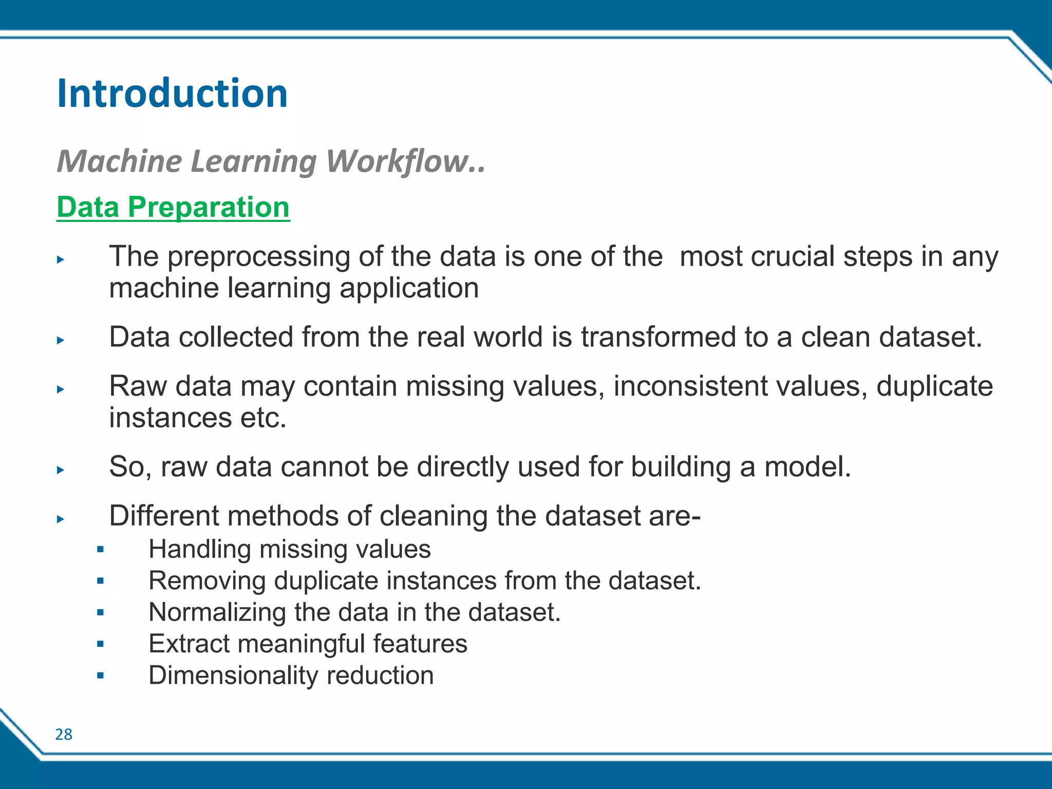 28
Introduction
Machine Learning Workflow..
Data Preparation
▶ The preprocessing of the data is one of the most crucial steps in any
machine learning application
▶ Data collected from the real world is transformed to a clean dataset.
▶ Raw data may contain missing values, inconsistent values, duplicate
instances etc.
▶ So, raw data cannot be directly used for building a model.
▶ Different methods of cleaning the dataset are-
▪ Handling missing values
▪ Removing duplicate instances from the dataset.
▪ Normalizing the data in the dataset.
▪ Extract meaningful features
▪ Dimensionality reduction
 