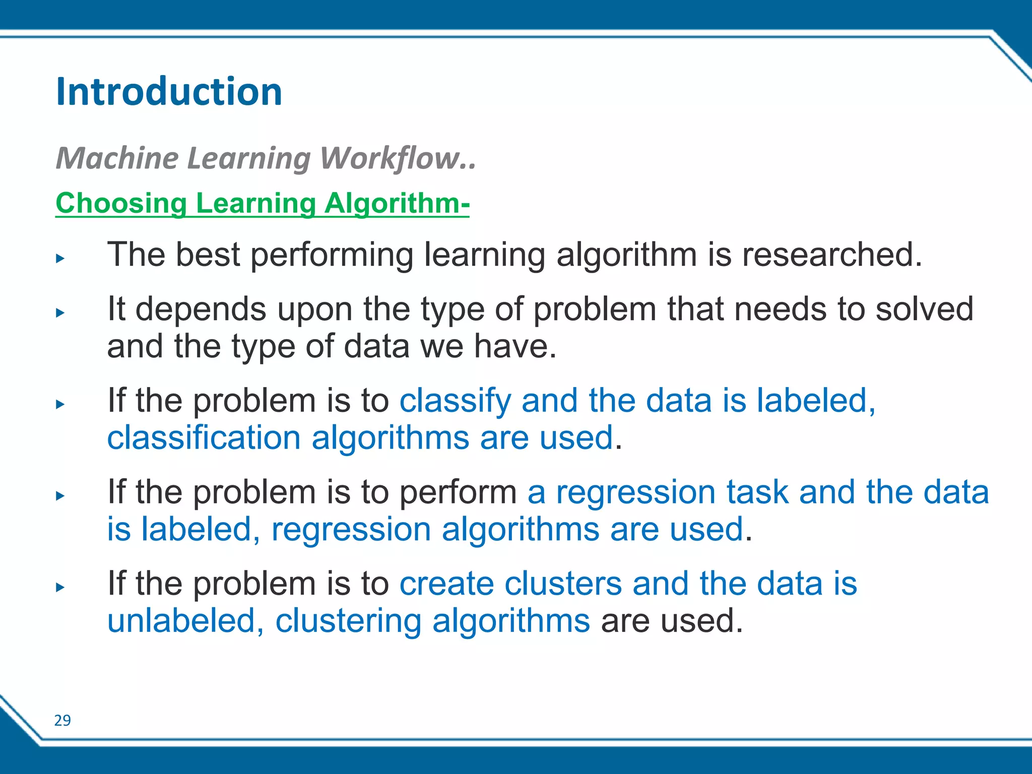 29
Introduction
Machine Learning Workflow..
Choosing Learning Algorithm-
▶ The best performing learning algorithm is researched.
▶ It depends upon the type of problem that needs to solved
and the type of data we have.
▶ If the problem is to classify and the data is labeled,
classification algorithms are used.
▶ If the problem is to perform a regression task and the data
is labeled, regression algorithms are used.
▶ If the problem is to create clusters and the data is
unlabeled, clustering algorithms are used.
 