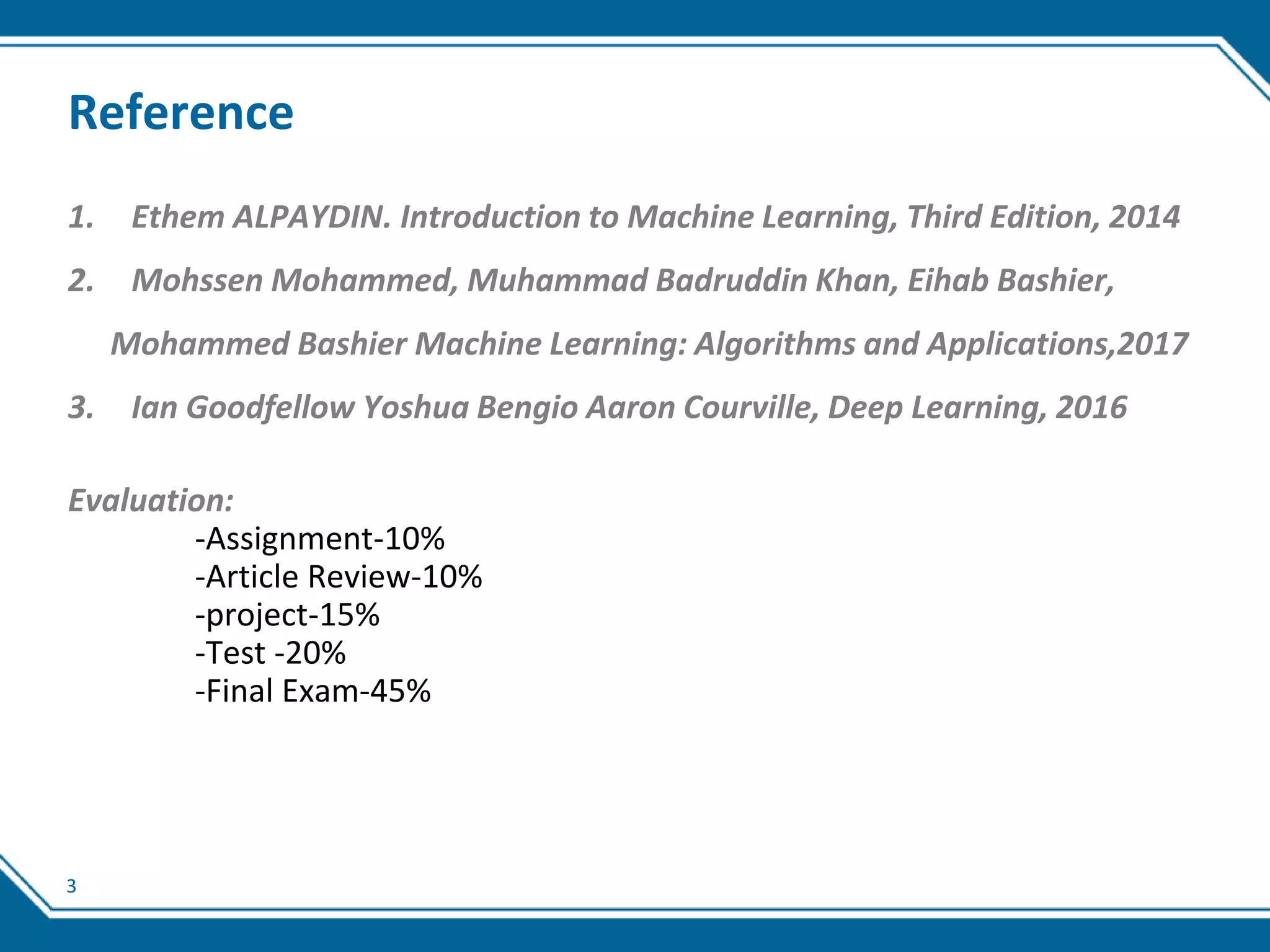 3
Reference
1. Ethem ALPAYDIN. Introduction to Machine Learning, Third Edition, 2014
2. Mohssen Mohammed, Muhammad Badruddin Khan, Eihab Bashier,
Mohammed Bashier Machine Learning: Algorithms and Applications,2017
3. Ian Goodfellow Yoshua Bengio Aaron Courville, Deep Learning, 2016
Evaluation:
-Assignment-10%
-Article Review-10%
-project-15%
-Test -20%
-Final Exam-45%
 
