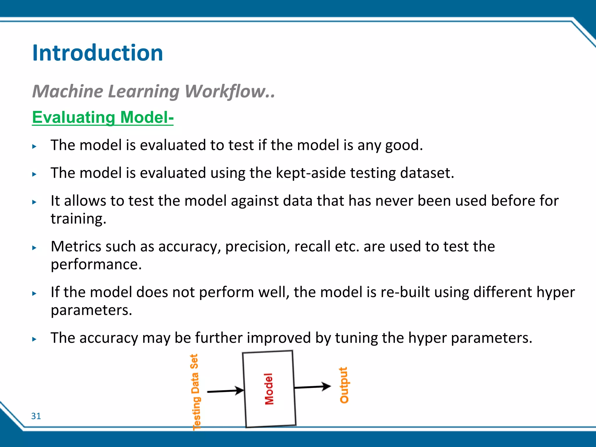31
Introduction
Machine Learning Workflow..
Evaluating Model-
▶ The model is evaluated to test if the model is any good.
▶ The model is evaluated using the kept-aside testing dataset.
▶ It allows to test the model against data that has never been used before for
training.
▶ Metrics such as accuracy, precision, recall etc. are used to test the
performance.
▶ If the model does not perform well, the model is re-built using different hyper
parameters.
▶ The accuracy may be further improved by tuning the hyper parameters.
 