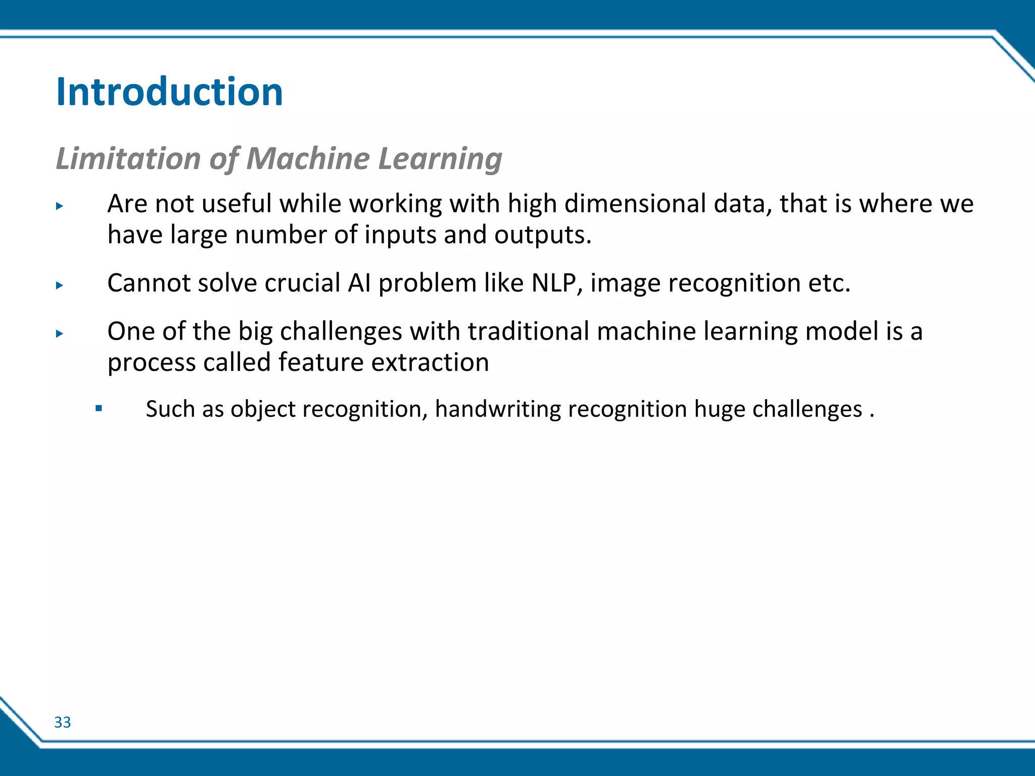33
Introduction
Limitation of Machine Learning
▶ Are not useful while working with high dimensional data, that is where we
have large number of inputs and outputs.
▶ Cannot solve crucial AI problem like NLP, image recognition etc.
▶ One of the big challenges with traditional machine learning model is a
process called feature extraction
▪ Such as object recognition, handwriting recognition huge challenges .
 
