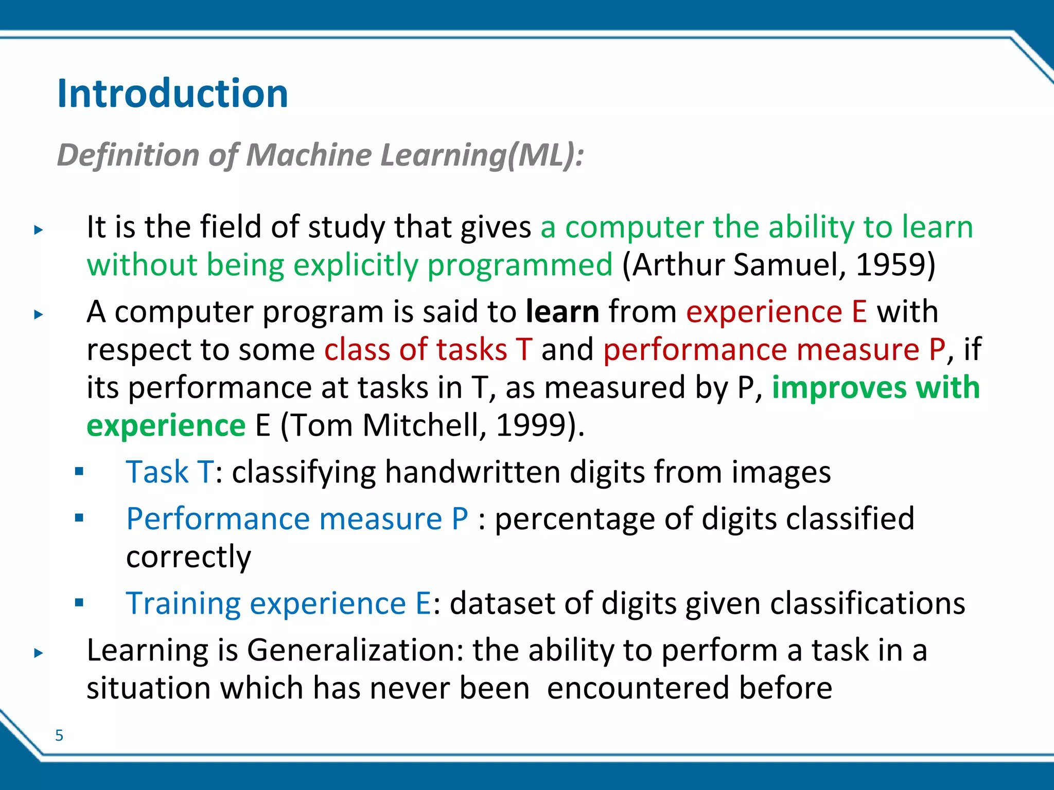 5
Introduction
Definition of Machine Learning(ML):
▶ It is the field of study that gives a computer the ability to learn
without being explicitly programmed (Arthur Samuel, 1959)
▶ A computer program is said to learn from experience E with
respect to some class of tasks T and performance measure P, if
its performance at tasks in T, as measured by P, improves with
experience E (Tom Mitchell, 1999).
▪ Task T: classifying handwritten digits from images
▪ Performance measure P : percentage of digits classified
correctly
▪ Training experience E: dataset of digits given classifications
▶ Learning is Generalization: the ability to perform a task in a
situation which has never been encountered before
 
