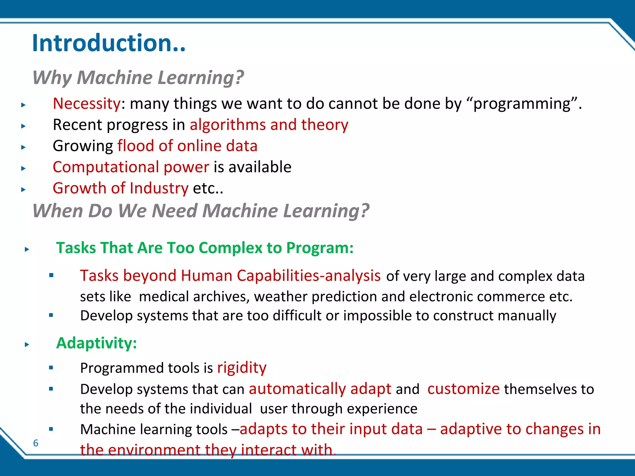 6
Introduction..
Why Machine Learning?
▶ Necessity: many things we want to do cannot be done by “programming”.
▶ Recent progress in algorithms and theory
▶ Growing flood of online data
▶ Computational power is available
▶ Growth of Industry etc..
When Do We Need Machine Learning?
▶ Tasks That Are Too Complex to Program:
▪ Tasks beyond Human Capabilities-analysis of very large and complex data
sets like medical archives, weather prediction and electronic commerce etc.
▪ Develop systems that are too difficult or impossible to construct manually
▶ Adaptivity:
▪ Programmed tools is rigidity
▪ Develop systems that can automatically adapt and customize themselves to
the needs of the individual user through experience
▪ Machine learning tools –adapts to their input data – adaptive to changes in
the environment they interact with.
 