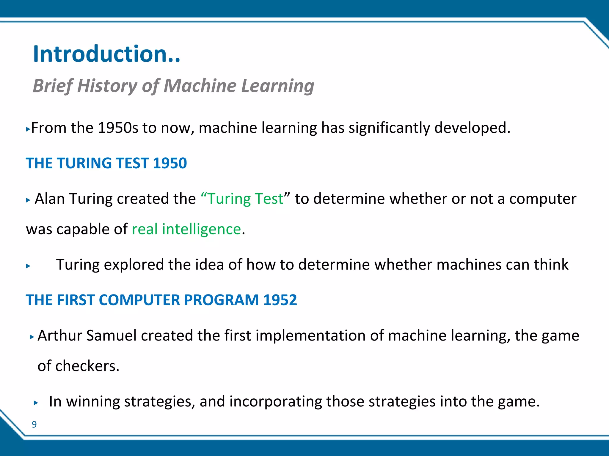 9
Introduction..
Brief History of Machine Learning
▶From the 1950s to now, machine learning has significantly developed.
THE TURING TEST 1950
▶ Alan Turing created the “Turing Test” to determine whether or not a computer
was capable of real intelligence.
▶ Turing explored the idea of how to determine whether machines can think
THE FIRST COMPUTER PROGRAM 1952
▶ Arthur Samuel created the first implementation of machine learning, the game
of checkers.
▶ In winning strategies, and incorporating those strategies into the game.
 