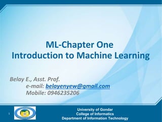 1
ML-Chapter One
Introduction to Machine Learning
Belay E., Asst. Prof.
e-mail: belayenyew@gmail.com
Mobile: 0946235206
University of Gondar
College of Informatics
Department of Information Technology
 